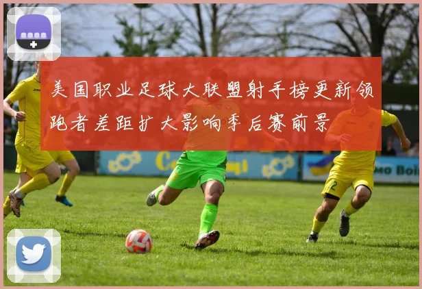 美国职业足球大联盟射手榜更新领跑者差距扩大影响季后赛前景
