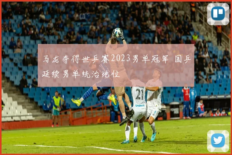 马龙夺得世乒赛2023男单冠军 国乒延续男单统治地位