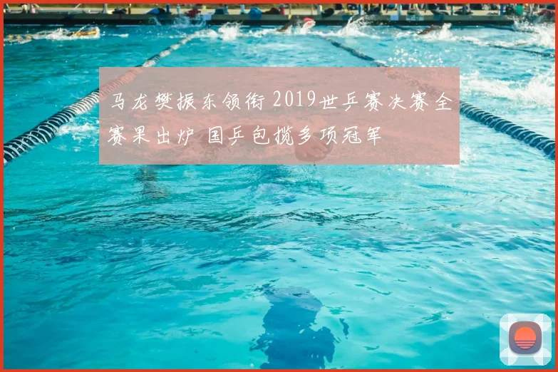 马龙樊振东领衔 2019世乒赛决赛全赛果出炉 国乒包揽多项冠军