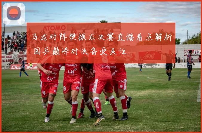 马龙对阵樊振东决赛直播看点解析 国乒巅峰对决备受关注