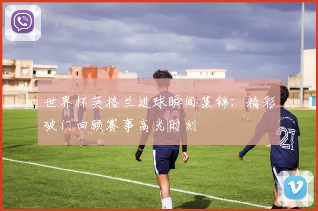 世界杯英格兰进球瞬间集锦:精彩破门回顾赛事高光时刻