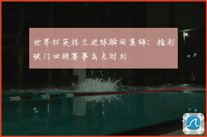 世界杯英格兰进球瞬间集锦：精彩破门回顾赛事高光时刻