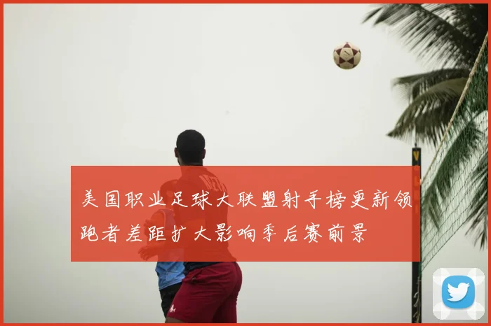 美国职业足球大联盟射手榜更新领跑者差距扩大影响季后赛前景