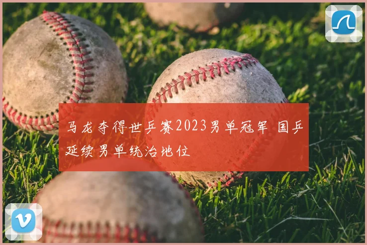 马龙夺得世乒赛2023男单冠军 国乒延续男单统治地位