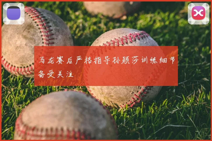 马龙赛后严格指导孙颖莎训练细节备受关注